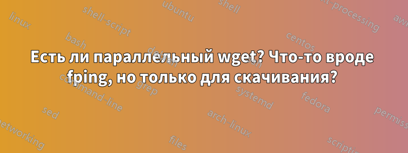 Есть ли параллельный wget? Что-то вроде fping, но только для скачивания?