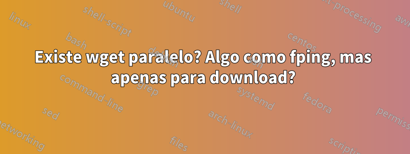 Existe wget paralelo? Algo como fping, mas apenas para download?