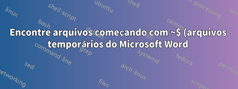 Encontre arquivos começando com ~$ (arquivos temporários do Microsoft Word)