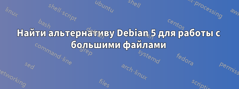 Найти альтернативу Debian 5 для работы с большими файлами