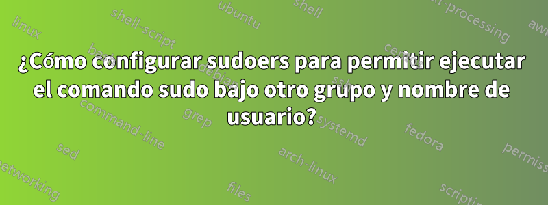 ¿Cómo configurar sudoers para permitir ejecutar el comando sudo bajo otro grupo y nombre de usuario?