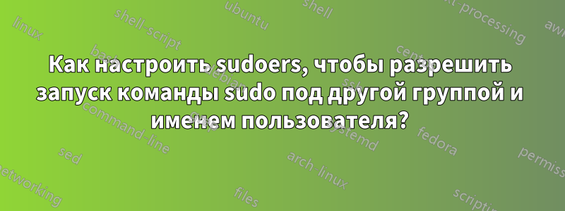 Как настроить sudoers, чтобы разрешить запуск команды sudo под другой группой и именем пользователя?