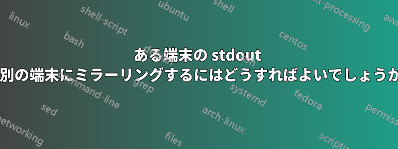 ある端末の stdout を別の端末にミラーリングするにはどうすればよいでしょうか?