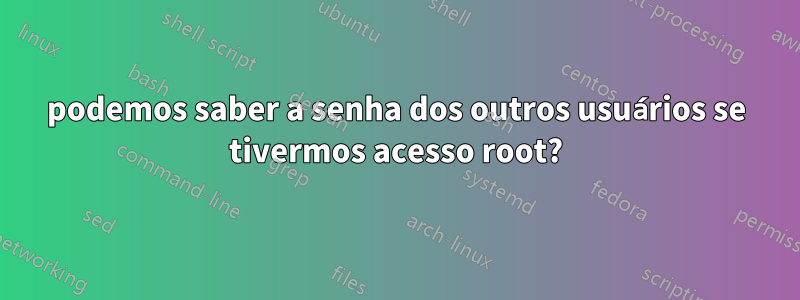 podemos saber a senha dos outros usuários se tivermos acesso root?