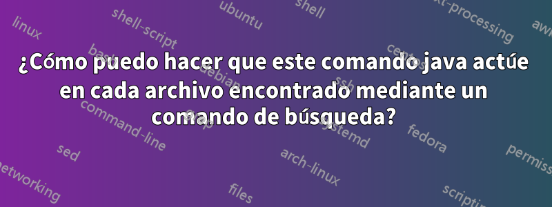 ¿Cómo puedo hacer que este comando java actúe en cada archivo encontrado mediante un comando de búsqueda?