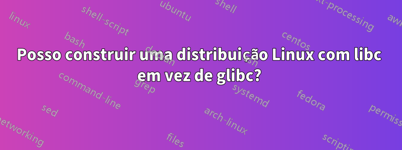 Posso construir uma distribuição Linux com libc em vez de glibc?