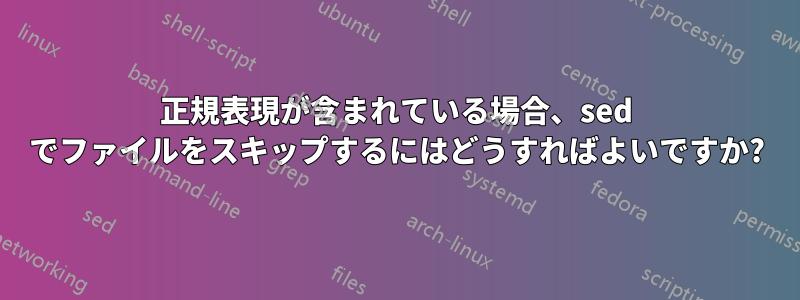 正規表現が含まれている場合、sed でファイルをスキップするにはどうすればよいですか?