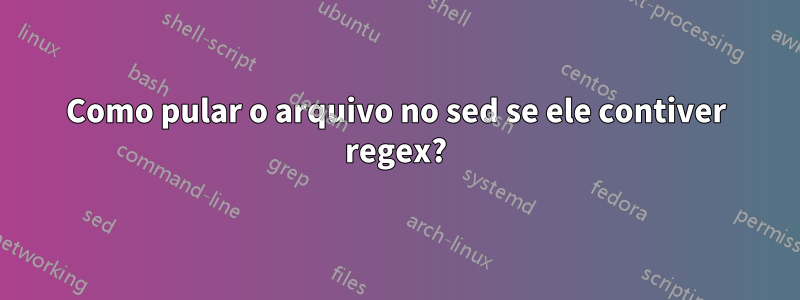 Como pular o arquivo no sed se ele contiver regex?