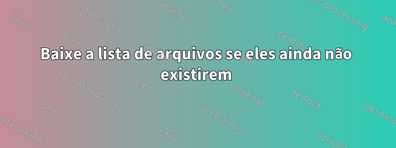 Baixe a lista de arquivos se eles ainda não existirem