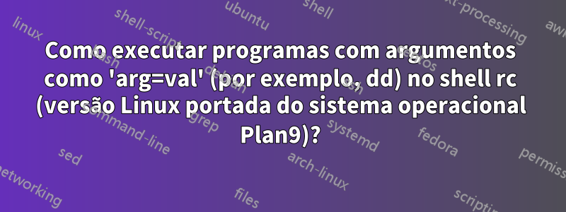 Como executar programas com argumentos como 'arg=val' (por exemplo, dd) no shell rc (versão Linux portada do sistema operacional Plan9)?