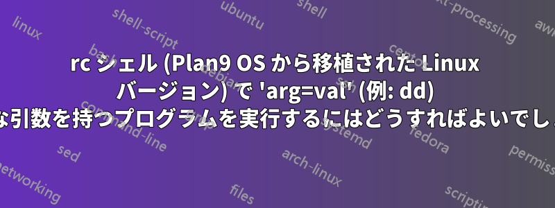 rc シェル (Plan9 OS から移植された Linux バージョン) で 'arg=val' (例: dd) のような引数を持つプログラムを実行するにはどうすればよいでしょうか?