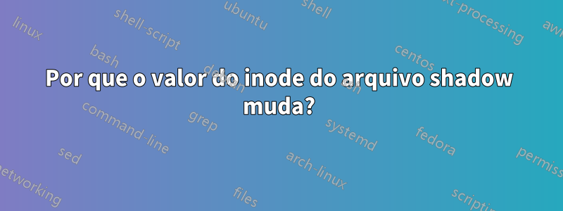 Por que o valor do inode do arquivo shadow muda?