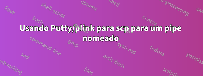 Usando Putty/plink para scp para um pipe nomeado