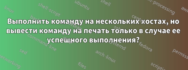 Выполнить команду на нескольких хостах, но вывести команду на печать только в случае ее успешного выполнения?