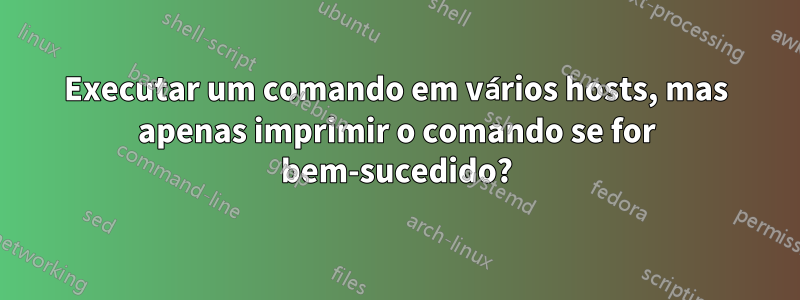 Executar um comando em vários hosts, mas apenas imprimir o comando se for bem-sucedido?