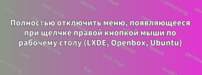 Полностью отключить меню, появляющееся при щелчке правой кнопкой мыши по рабочему столу (LXDE, Openbox, Ubuntu)