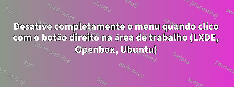 Desative completamente o menu quando clico com o botão direito na área de trabalho (LXDE, Openbox, Ubuntu)