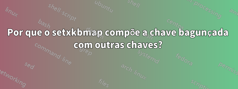 Por que o setxkbmap compõe a chave bagunçada com outras chaves?