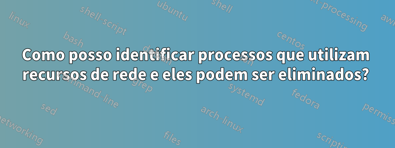 Como posso identificar processos que utilizam recursos de rede e eles podem ser eliminados?