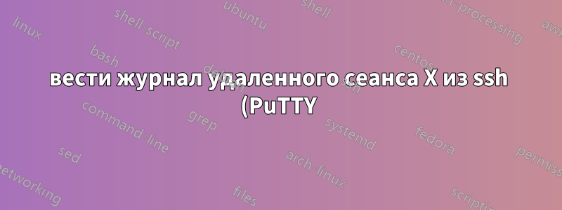 вести журнал удаленного сеанса X из ssh (PuTTY)