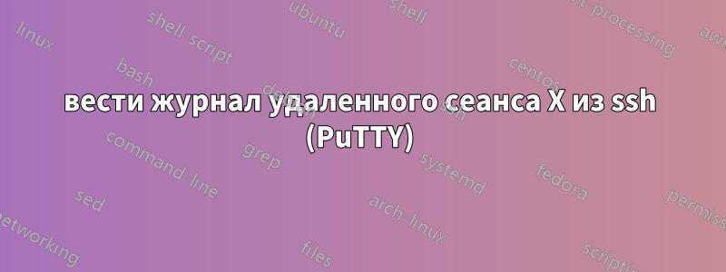 вести журнал удаленного сеанса X из ssh (PuTTY)