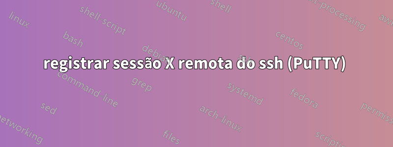 registrar sessão X remota do ssh (PuTTY)
