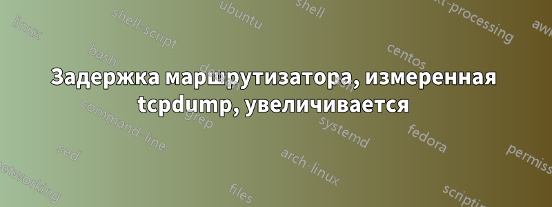 Задержка маршрутизатора, измеренная tcpdump, увеличивается