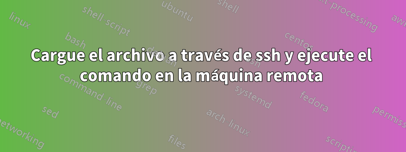 Cargue el archivo a través de ssh y ejecute el comando en la máquina remota