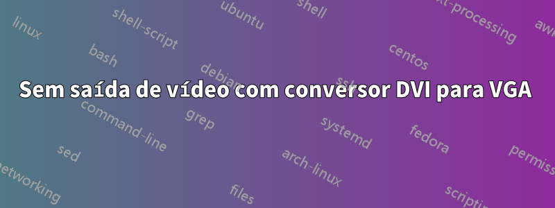 Sem saída de vídeo com conversor DVI para VGA