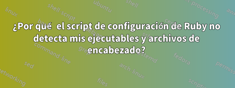 ¿Por qué el script de configuración de Ruby no detecta mis ejecutables y archivos de encabezado?