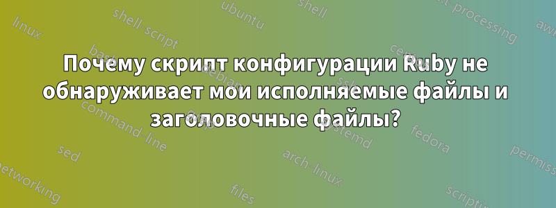 Почему скрипт конфигурации Ruby не обнаруживает мои исполняемые файлы и заголовочные файлы?