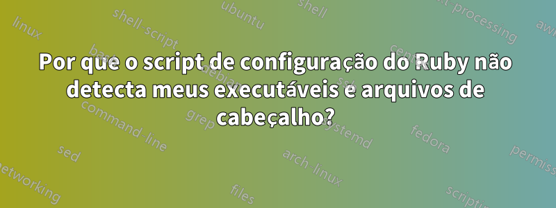 Por que o script de configuração do Ruby não detecta meus executáveis ​​e arquivos de cabeçalho?