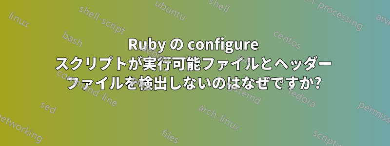 Ruby の configure スクリプトが実行可能ファイルとヘッダー ファイルを検出しないのはなぜですか?