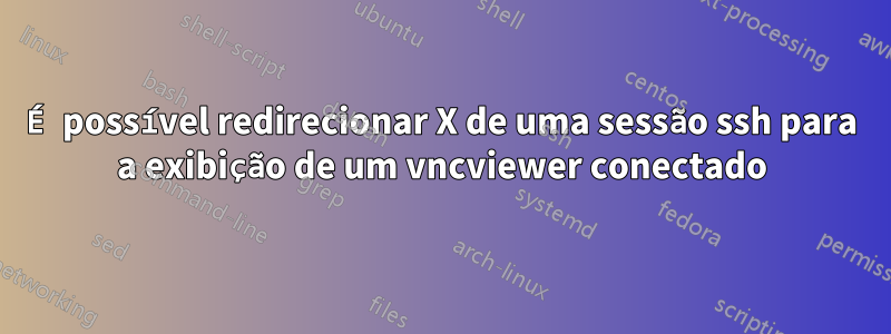 É possível redirecionar X de uma sessão ssh para a exibição de um vncviewer conectado