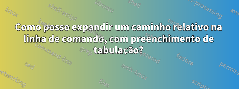 Como posso expandir um caminho relativo na linha de comando, com preenchimento de tabulação?