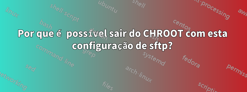Por que é possível sair do CHROOT com esta configuração de sftp?