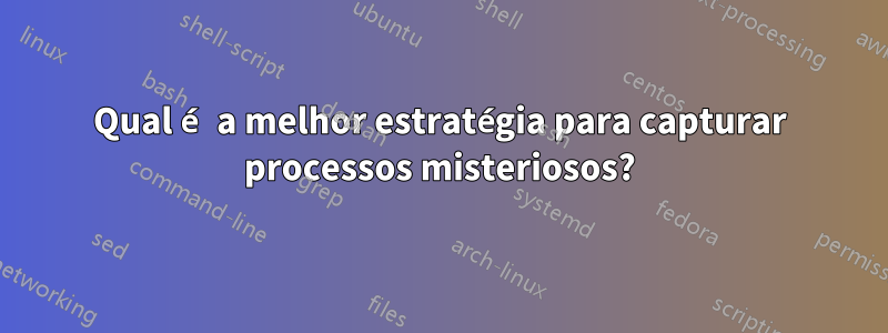 Qual é a melhor estratégia para capturar processos misteriosos?