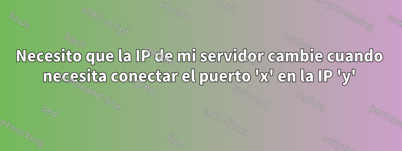 Necesito que la IP de mi servidor cambie cuando necesita conectar el puerto 'x' en la IP 'y'