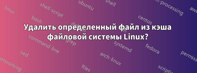 Удалить определенный файл из кэша файловой системы Linux?