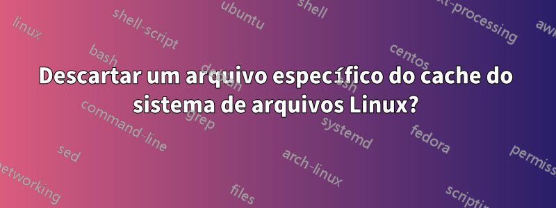 Descartar um arquivo específico do cache do sistema de arquivos Linux?
