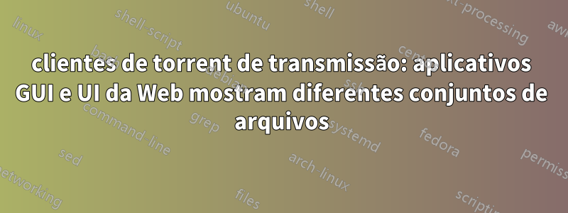 clientes de torrent de transmissão: aplicativos GUI e UI da Web mostram diferentes conjuntos de arquivos