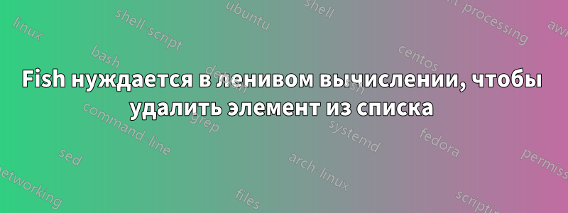 Fish нуждается в ленивом вычислении, чтобы удалить элемент из списка