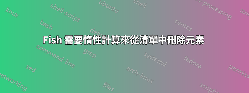 Fish 需要惰性計算來從清單中刪除元素