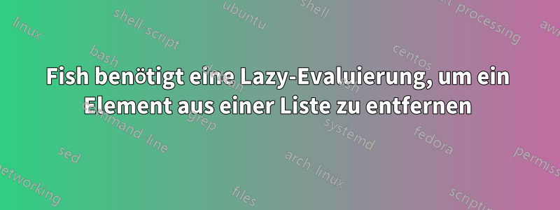 Fish benötigt eine Lazy-Evaluierung, um ein Element aus einer Liste zu entfernen