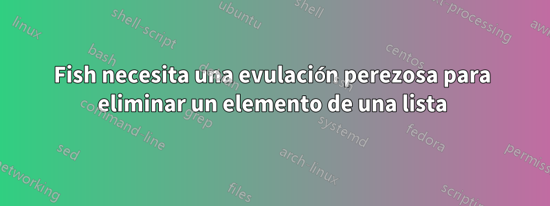 Fish necesita una evulación perezosa para eliminar un elemento de una lista