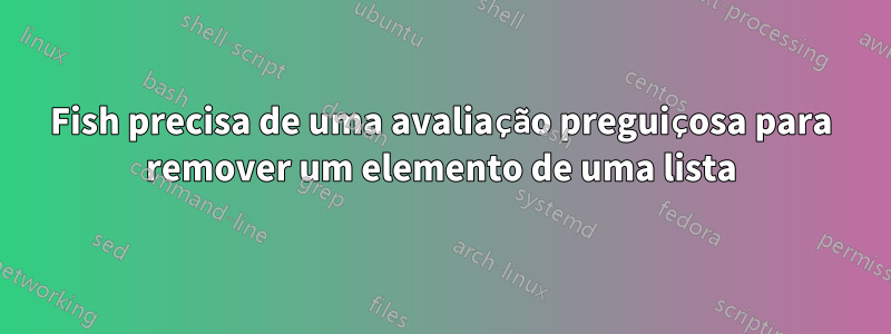 Fish precisa de uma avaliação preguiçosa para remover um elemento de uma lista