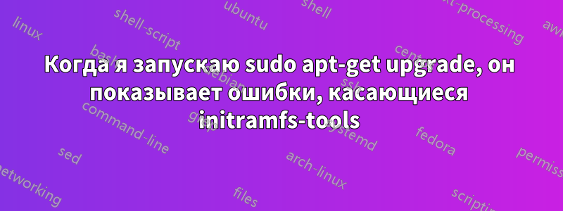 Когда я запускаю sudo apt-get upgrade, он показывает ошибки, касающиеся initramfs-tools