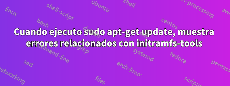 Cuando ejecuto sudo apt-get update, muestra errores relacionados con initramfs-tools