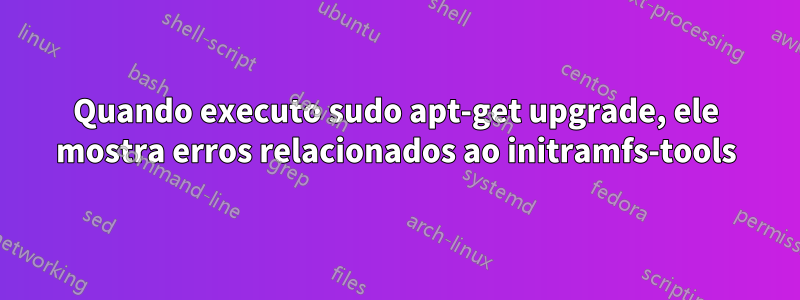 Quando executo sudo apt-get upgrade, ele mostra erros relacionados ao initramfs-tools