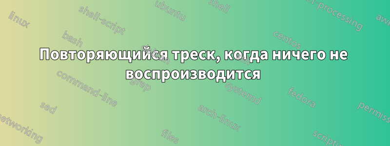 Повторяющийся треск, когда ничего не воспроизводится